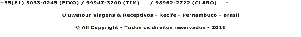 +55(81) 3033-0245 (FIXO) / 99947-3200 (TIM)      / 98962-2722 (CLARO)     - reservas@uluwatour.com Uluwatour Viagens & Receptivos - Recife - Pernambuco - Brasil © All Copyright - Todos os direitos reservados - 2016